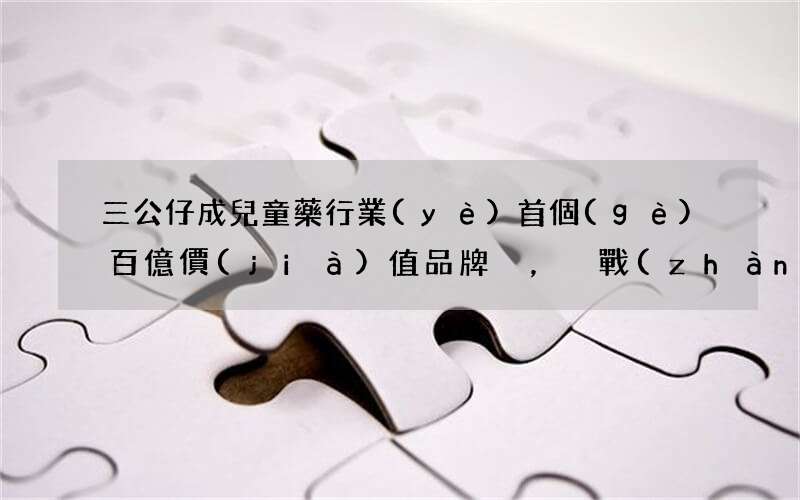 三公仔成兒童藥行業(yè)首個(gè)百億價(jià)值品牌，戰(zhàn)略版圖再拓邊界